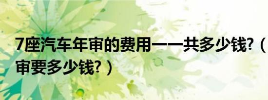 7座汽车年审的费用一一共多少钱?（7座车年审要多少钱?）