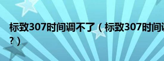 标致307时间调不了（标致307时间调整方法?）