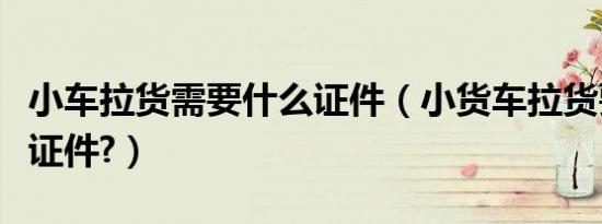 小车拉货需要什么证件（小货车拉货要办什么证件?）