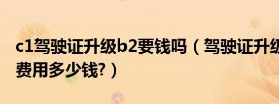 c1驾驶证升级b2要钱吗（驾驶证升级c1升b2费用多少钱?）
