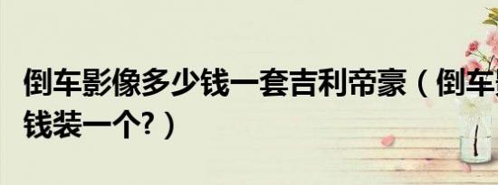 倒车影像多少钱一套吉利帝豪（倒车影像多少钱装一个?）