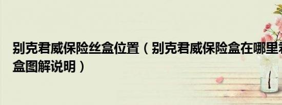 别克君威保险丝盒位置（别克君威保险盒在哪里君威保险丝盒图解说明）