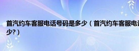 首汽约车客服电话号码是多少（首汽约车客服电话号码是多少?）