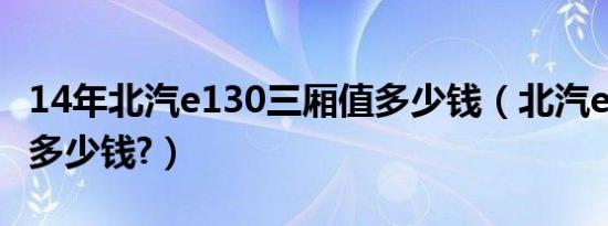 14年北汽e130三厢值多少钱（北汽e130两厢多少钱?）