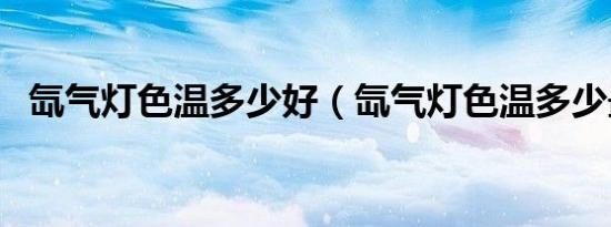 氙气灯色温多少好（氙气灯色温多少最好）