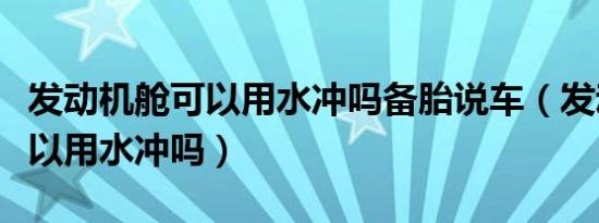 发动机舱可以用水冲吗备胎说车（发动机舱可以用水冲吗）