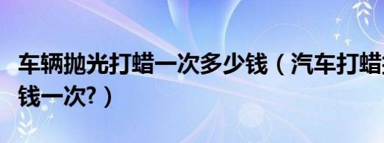 车辆抛光打蜡一次多少钱（汽车打蜡抛光多少钱一次?）