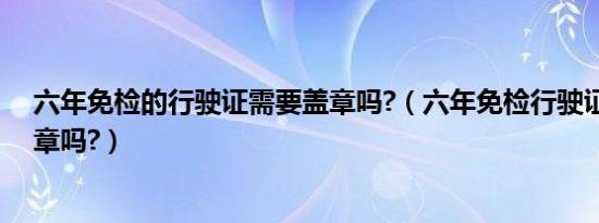 六年免检的行驶证需要盖章吗?（六年免检行驶证还需要盖章吗?）
