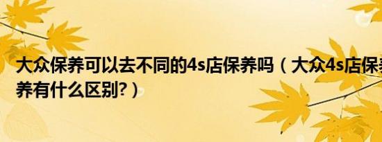 大众保养可以去不同的4s店保养吗（大众4s店保养和外面保养有什么区别?）