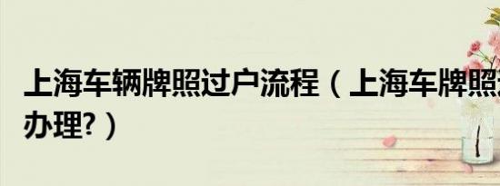 上海车辆牌照过户流程（上海车牌照过户怎么办理?）