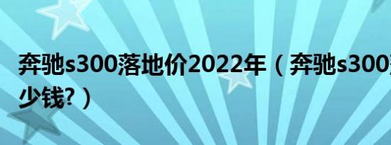 奔驰s300落地价2022年（奔驰s300落地价多少钱?）