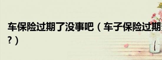车保险过期了没事吧（车子保险过期多久没事?）