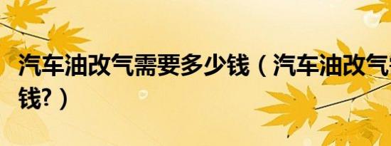 汽车油改气需要多少钱（汽车油改气需要多少钱?）