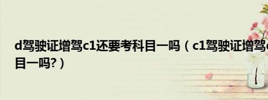d驾驶证增驾c1还要考科目一吗（c1驾驶证增驾d证要考科目一吗?）