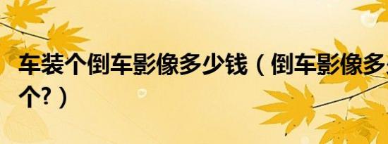 车装个倒车影像多少钱（倒车影像多少钱装一个?）
