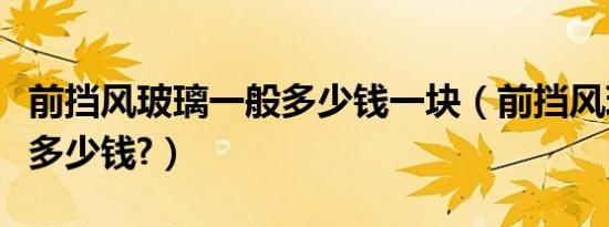 前挡风玻璃一般多少钱一块（前挡风玻璃一般多少钱?）