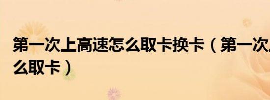 第一次上高速怎么取卡换卡（第一次上高速怎么取卡）
