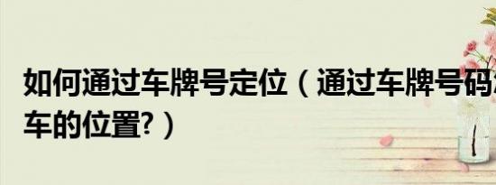 如何通过车牌号定位（通过车牌号码怎么定位车的位置?）