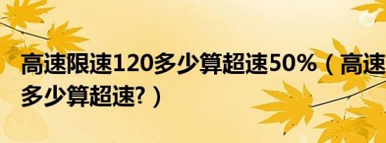 高速限速120多少算超速50%（高速限速120多少算超速?）