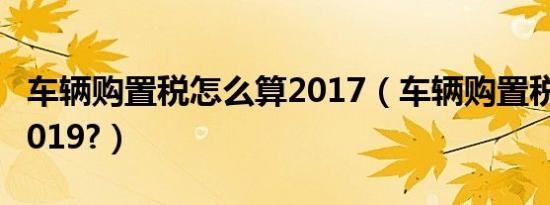 车辆购置税怎么算2017（车辆购置税怎么算2019?）