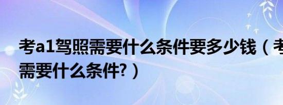 考a1驾照需要什么条件要多少钱（考a1驾照需要什么条件?）
