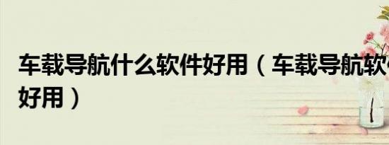 车载导航什么软件好用（车载导航软件哪个最好用）