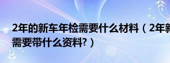 2年的新车年检需要什么材料（2年新车年检需要带什么资料?）