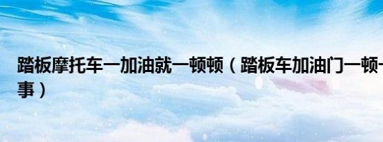 踏板摩托车一加油就一顿顿（踏板车加油门一顿一顿怎么回事）
