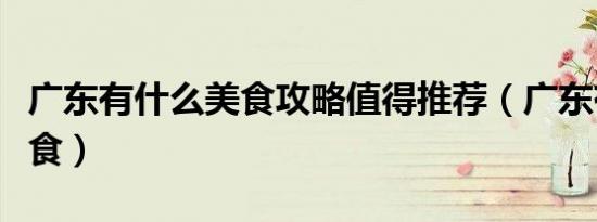 广东有什么美食攻略值得推荐（广东有什么美食）