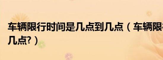 车辆限行时间是几点到几点（车辆限行几点至几点?）
