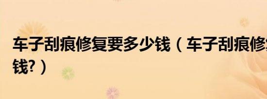 车子刮痕修复要多少钱（车子刮痕修复要多少钱?）