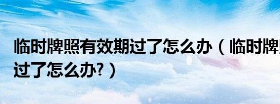 临时牌照有效期过了怎么办（临时牌照有效期过了怎么办?）
