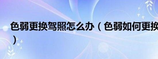 色弱更换驾照怎么办（色弱如何更换驾驶证?）