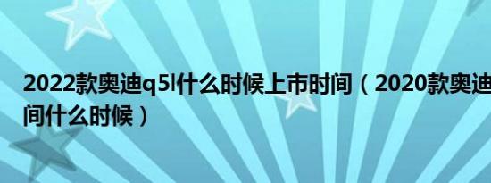 2022款奥迪q5l什么时候上市时间（2020款奥迪q5l上市时间什么时候）