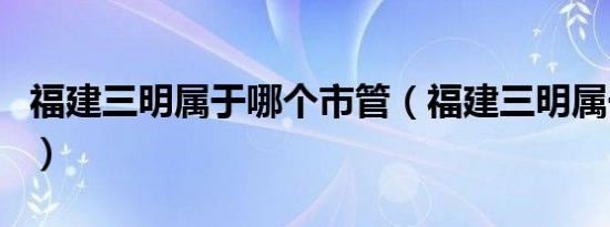 福建三明属于哪个市管（福建三明属于哪个市）