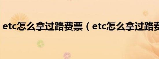 etc怎么拿过路费票（etc怎么拿过路费发票）