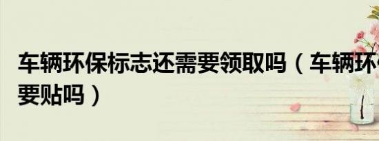 车辆环保标志还需要领取吗（车辆环保标志还要贴吗）