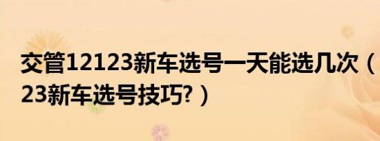 交管12123新车选号一天能选几次（交管12123新车选号技巧?）