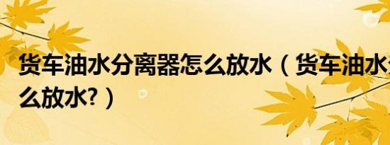 货车油水分离器怎么放水（货车油水分离器怎么放水?）