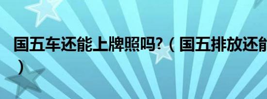 国五车还能上牌照吗?（国五排放还能上牌吗?）