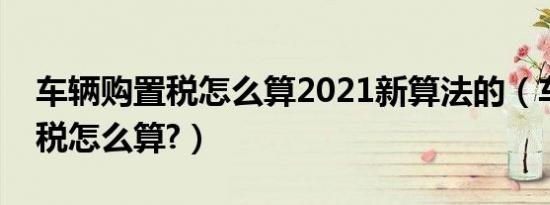 车辆购置税怎么算2021新算法的（车辆购置税怎么算?）