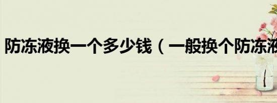 防冻液换一个多少钱（一般换个防冻液多钱）