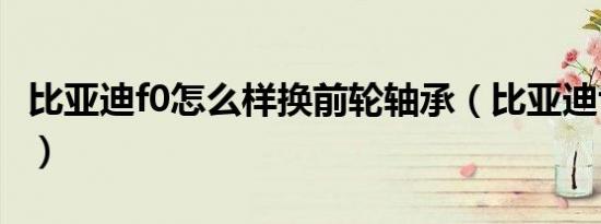 比亚迪f0怎么样换前轮轴承（比亚迪f0怎么样）