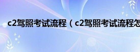 c2驾照考试流程（c2驾照考试流程怎样?）