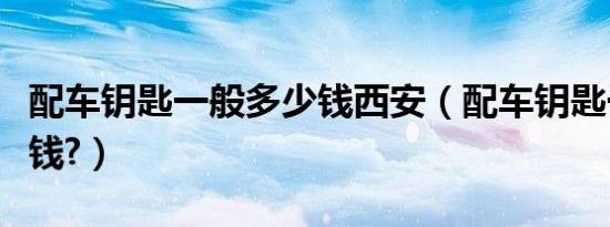 配车钥匙一般多少钱西安（配车钥匙一般多少钱?）