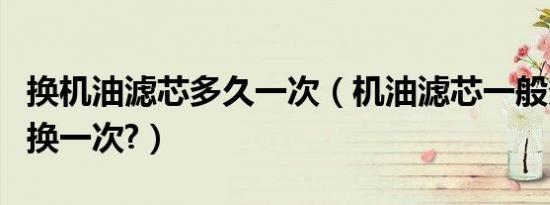 换机油滤芯多久一次（机油滤芯一般多长时间换一次?）