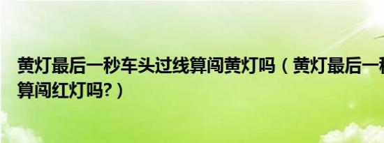 黄灯最后一秒车头过线算闯黄灯吗（黄灯最后一秒车头过线算闯红灯吗?）