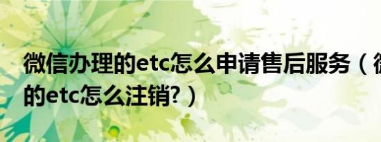 微信办理的etc怎么申请售后服务（微信办理的etc怎么注销?）