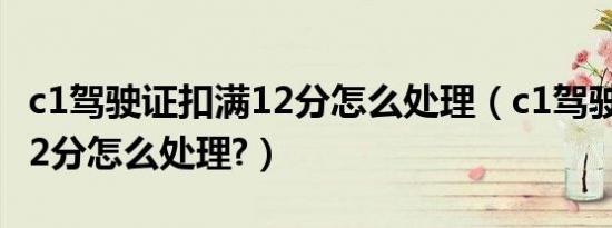 c1驾驶证扣满12分怎么处理（c1驾驶证扣满12分怎么处理?）