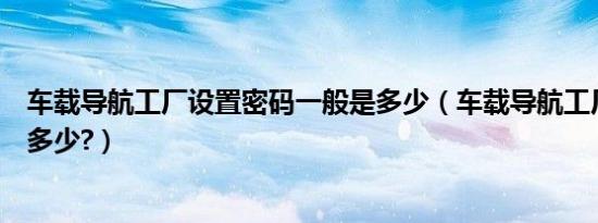 车载导航工厂设置密码一般是多少（车载导航工厂设置密码多少?）
